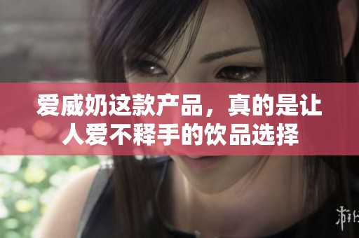 爱威奶这款产品，真的是让人爱不释手的饮品选择