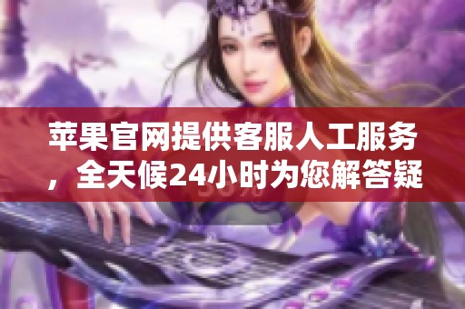 苹果官网提供客服人工服务，全天候24小时为您解答疑问和提供帮助
