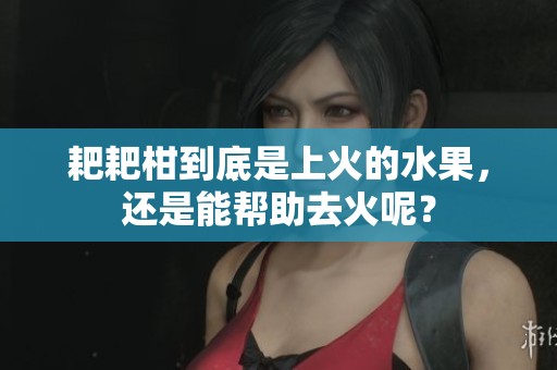 耙耙柑到底是上火的水果，还是能帮助去火呢？