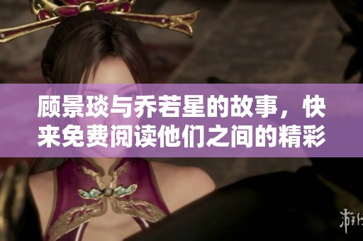 顾景琰与乔若星的故事，快来免费阅读他们之间的精彩情节吧