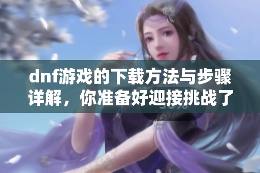 dnf游戏的下载方法与步骤详解，你准备好迎接挑战了吗