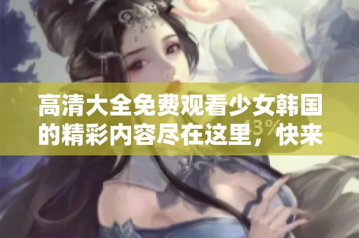 高清大全免费观看少女韩国的精彩内容尽在这里，快来体验吧