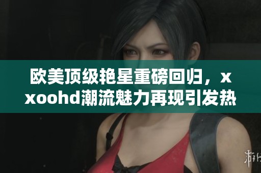 欧美顶级艳星重磅回归，xxoohd潮流魅力再现引发热议