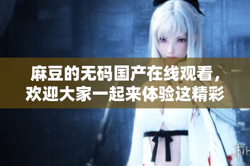 麻豆的**国产在线观看，欢迎大家一起来体验这精彩的内容！