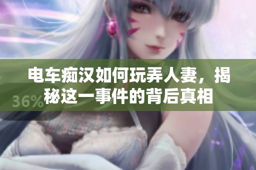 电车痴汉如何玩弄人妻，揭秘这一事件的背后真相