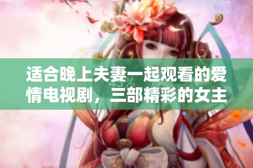 适合晚上夫妻一起观看的爱情电视剧，三部精彩的女主角故事推荐
