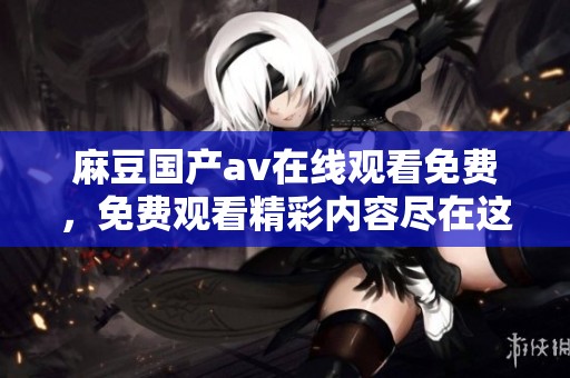 麻豆国产**在线观看免费，免费观看精彩内容尽在这里，快来体验不一样的视觉盛宴吧