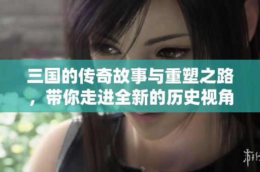 三国的传奇故事与重塑之路，带你走进全新的历史视角