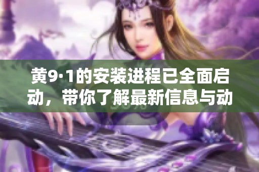 黄9·1的安装进程已全面启动，带你了解最新信息与动态
