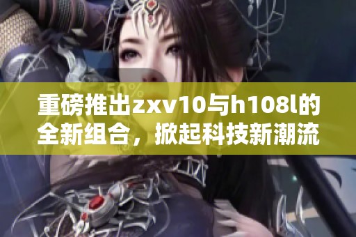 重磅推出zxv10与h108l的全新组合，掀起科技新潮流的新浪潮