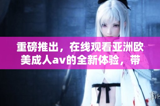 重磅推出，在线观看亚洲欧美****的全新体验，带你领略不一样的精彩！