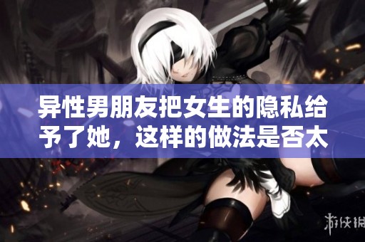 异性男朋友把女生的隐私给予了她，这样的做法是否太过于冒险了呢