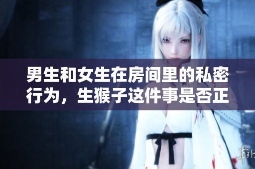 男生和女生在房间里的私密行为，生猴子这件事是否正常呢？