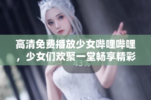 高清免费播放少女哔哩哔哩，少女们欢聚一堂畅享精彩内容