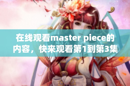 在线观看master piece的内容，快来观看第1到第3集吧！