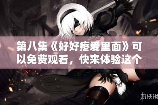 第八集《好好疼爱里面》可以免费观看，快来体验这个精彩故事吧