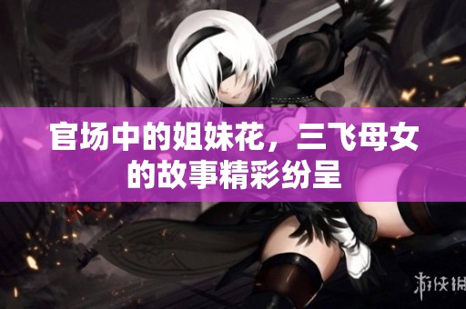 官场中的姐妹花，三飞母女的故事精彩纷呈
