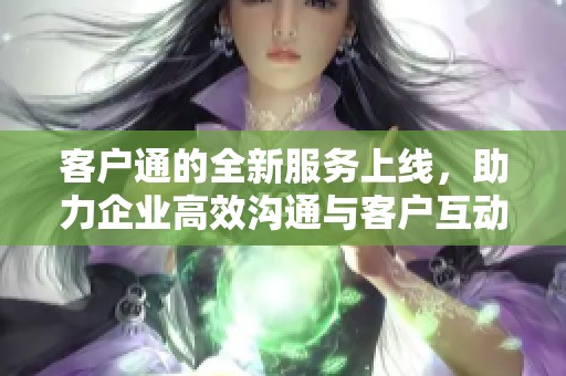 客户通的全新服务上线，助力企业高效沟通与客户互动提升