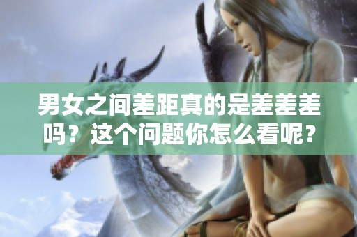 男女之间差距真的是差差差吗？这个问题你怎么看呢？
