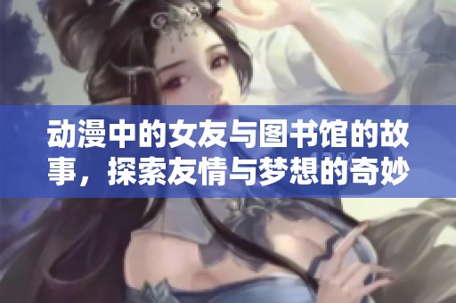 动漫中的女友与图书馆的故事，探索友情与梦想的奇妙旅程