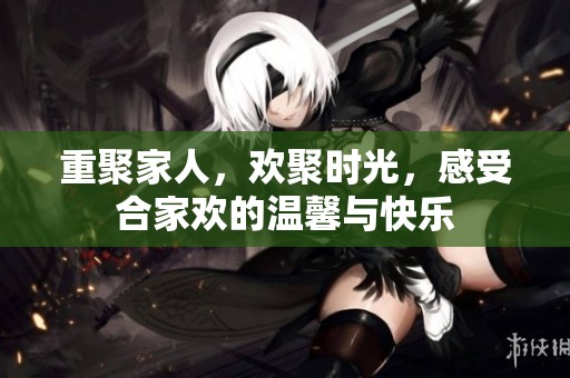 重聚家人，欢聚时光，感受合家欢的温馨与快乐