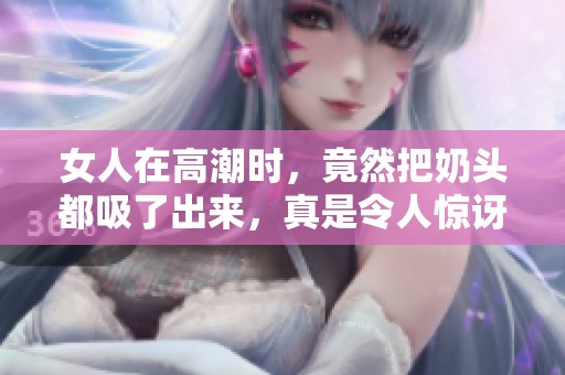 女人在高潮时，竟然把奶头都吸了出来，真是令人惊讶的现象