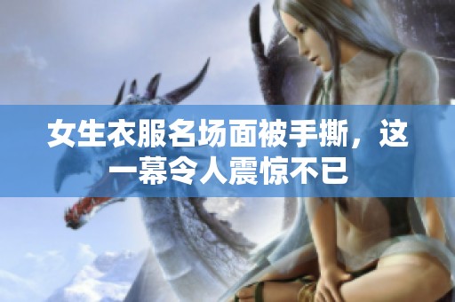 女生衣服名场面被手撕，这一幕令人震惊不已