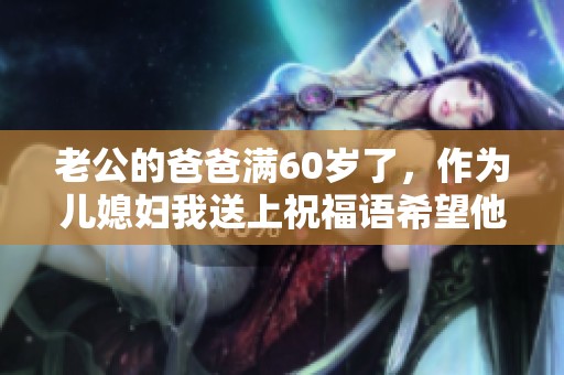 老公的爸爸满60岁了，作为儿媳妇我送上祝福语希望他快乐