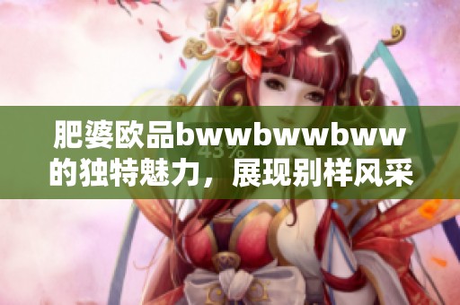 肥婆欧品bwwbwwbww的独特魅力，展现别样风采与风格