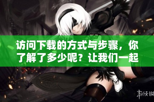 访问下载的方式与步骤，你了解了多少呢？让我们一起来探讨一下。