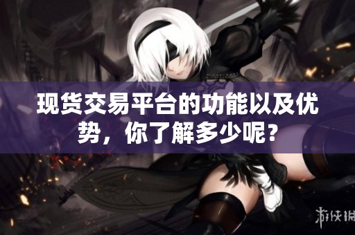 现货交易平台的功能以及优势，你了解多少呢？