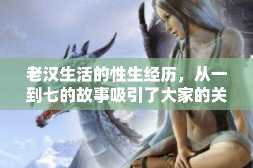 老汉生活的性生经历，从一到七的故事吸引了大家的关注