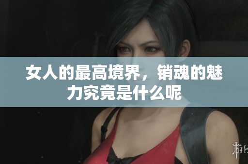 女人的最高境界，销魂的魅力究竟是什么呢