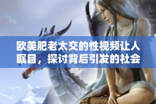 欧美肥老太交的性视频让人瞩目，探讨背后引发的社会话题