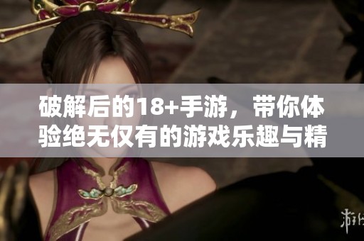 破解后的18+手游，带你体验绝无仅有的游戏乐趣与精彩内容