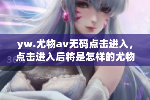 yw.尤物****点击进入，点击进入后将是怎样的尤物体验呢