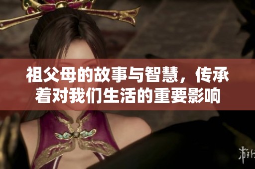 祖父母的故事与智慧，传承着对我们生活的重要影响