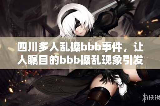 四川多人乱搡bbb事件，让人瞩目的bbb搡乱现象引发关注