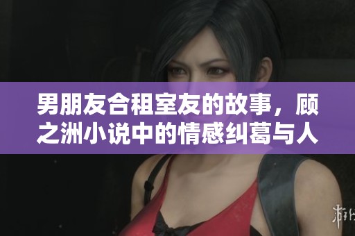 男朋友合租室友的故事，顾之洲小说中的情感纠葛与人生选择