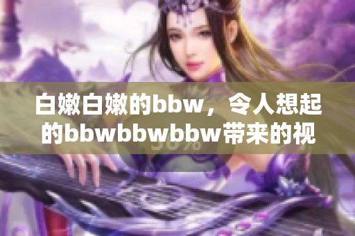 白嫩白嫩的bbw，令人想起的bbwbbwbbw带来的视觉享受