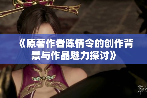 《原著作者陈情令的创作背景与作品魅力探讨》