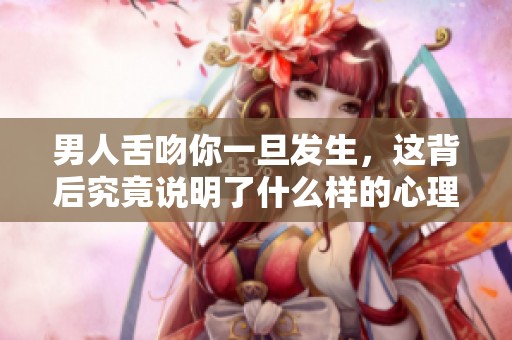男人舌吻你一旦发生，这背后究竟说明了什么样的心理呢
