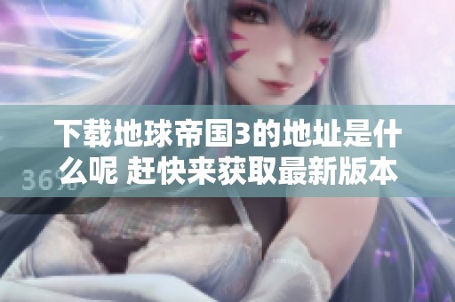 下载地球帝国3的地址是什么呢 赶快来获取最新版本吧