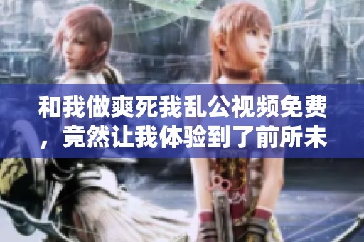 和我做爽死我乱公视频免费，竟然让我体验到了前所未有的快感