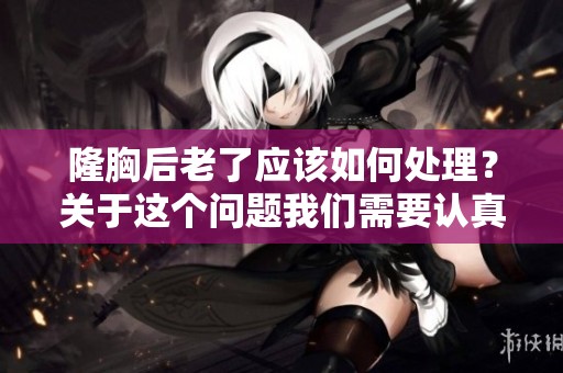 隆胸后老了应该如何处理？关于这个问题我们需要认真探讨一下。